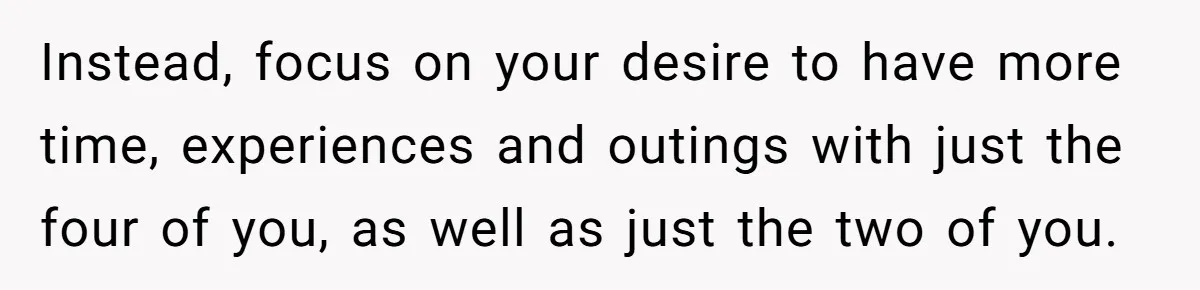 Instead, focus on your desire to have more time, experiences and outings with just the four of you, as well as just the two of you.