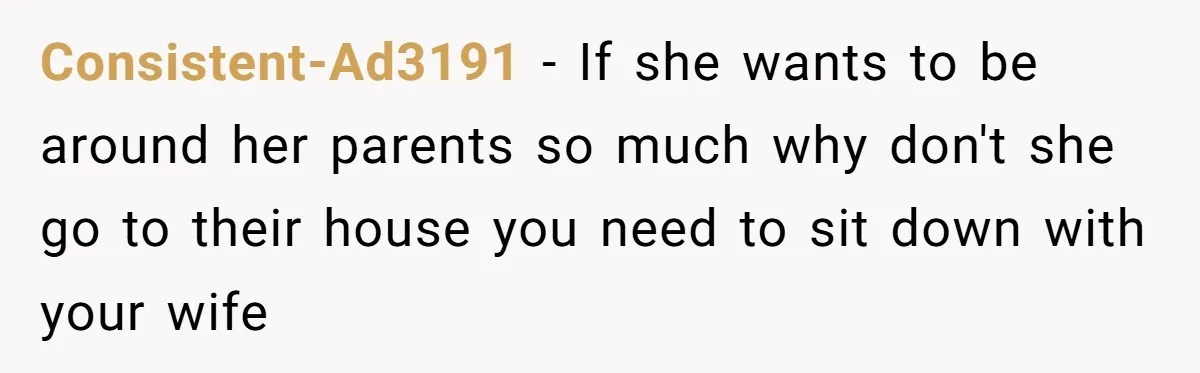 Consistent-Ad3191 − If she wants to be around her parents so much why don't she go to their house you need to sit down with your wife