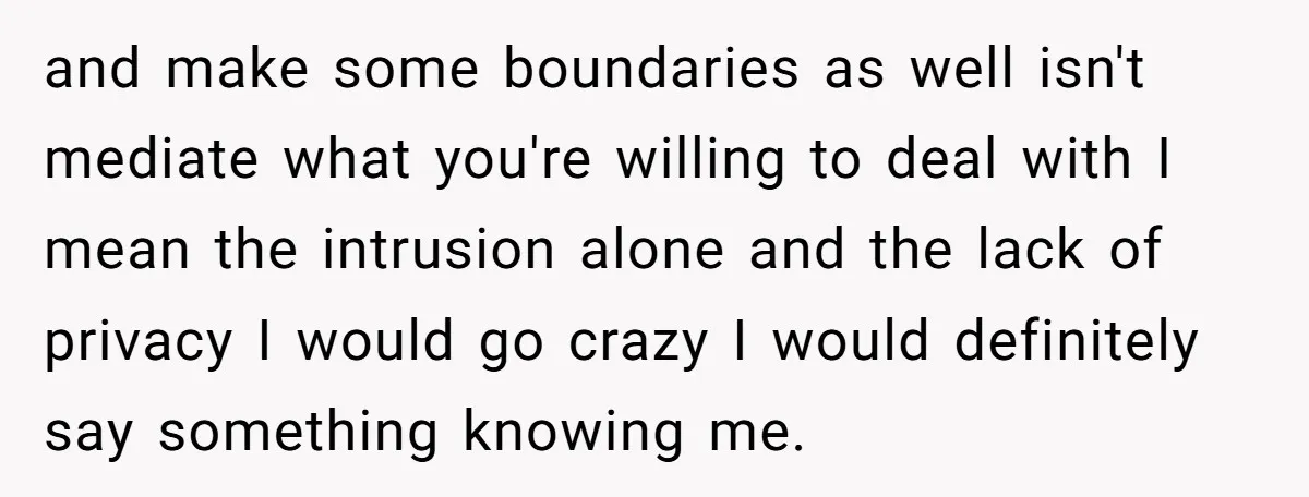 and make some boundaries as well isn't mediate what you're willing to deal with I mean the intrusion alone and the lack of privacy I would go crazy I would...