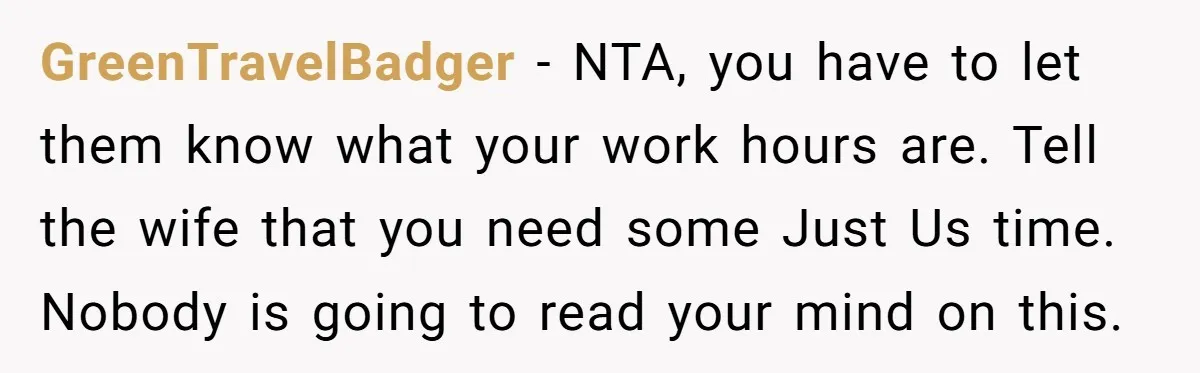 GreenTravelBadger − NTA, you have to let them know what your work hours are. Tell the wife that you need some Just Us time. Nobody is going to read your...