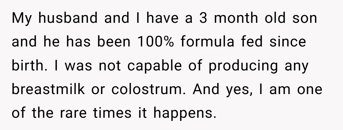 My husband and I have a 3 month old son and he has been 100% formula fed since birth. I was not capable of producing any breastmilk or colostrum. And...