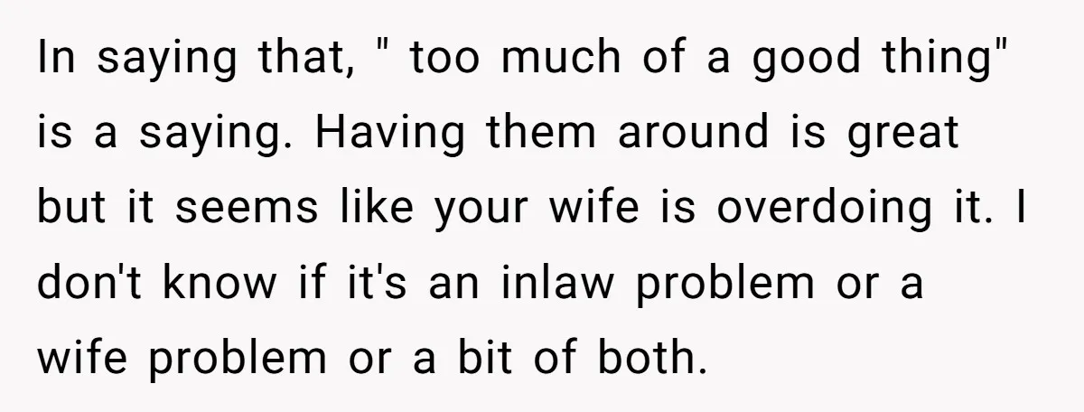 In saying that, " too much of a good thing" is a saying. Having them around is great but it seems like your wife is overdoing it. I don't know...