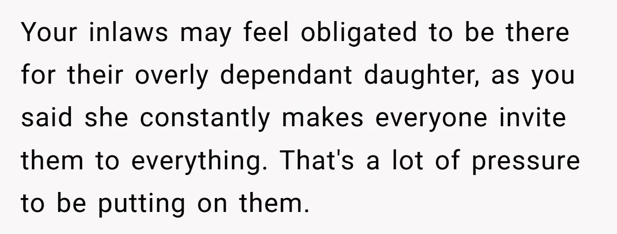 Your inlaws may feel obligated to be there for their overly dependant daughter, as you said she constantly makes everyone invite them to everything. That's a lot of pressure to...