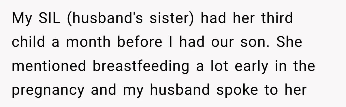 My SIL (husband's sister) had her third child a month before I had our son. She mentioned breastfeeding a lot early in the pregnancy and my husband spoke to her