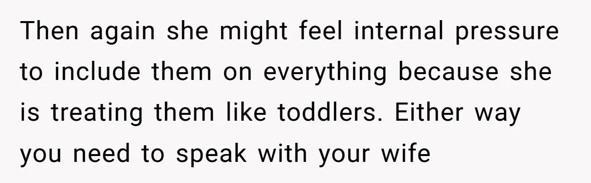 Then again she might feel internal pressure to include them on everything because she is treating them like toddlers. Either way you need to speak with your wife