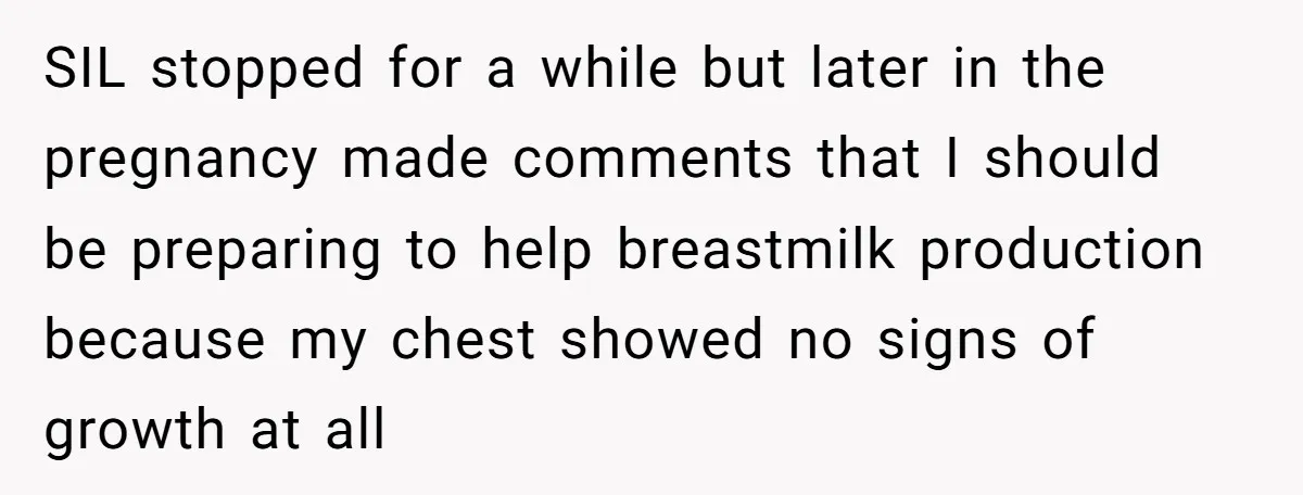 SIL stopped for a while but later in the pregnancy made comments that I should be preparing to help breastmilk production because my chest showed no signs of growth at...