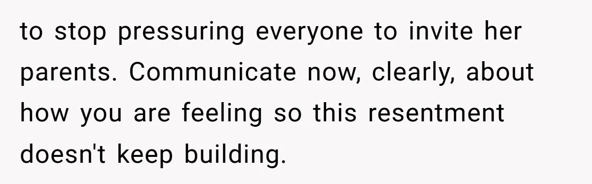 to stop pressuring everyone to invite her parents. Communicate now, clearly, about how you are feeling so this resentment doesn't keep building.