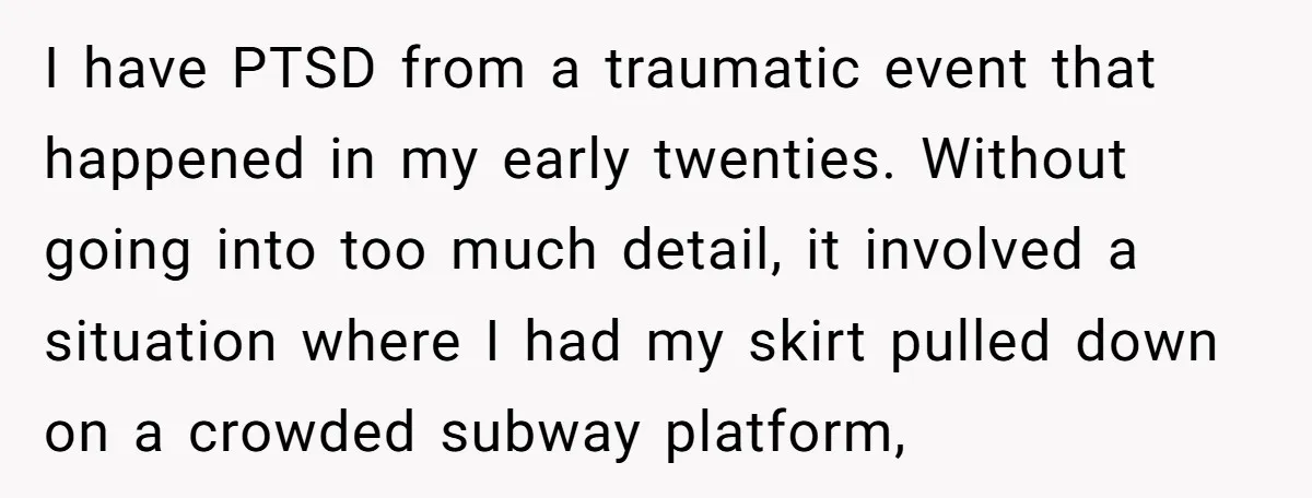 I have PTSD from a traumatic event that happened in my early twenties. Without going into too much detail, it involved a situation where I had my skirt pulled down...