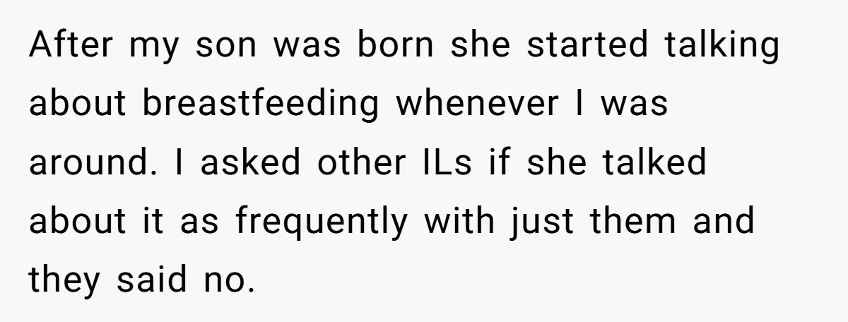 After my son was born she started talking about breastfeeding whenever I was around. I asked other ILs if she talked about it as frequently with just them and they...