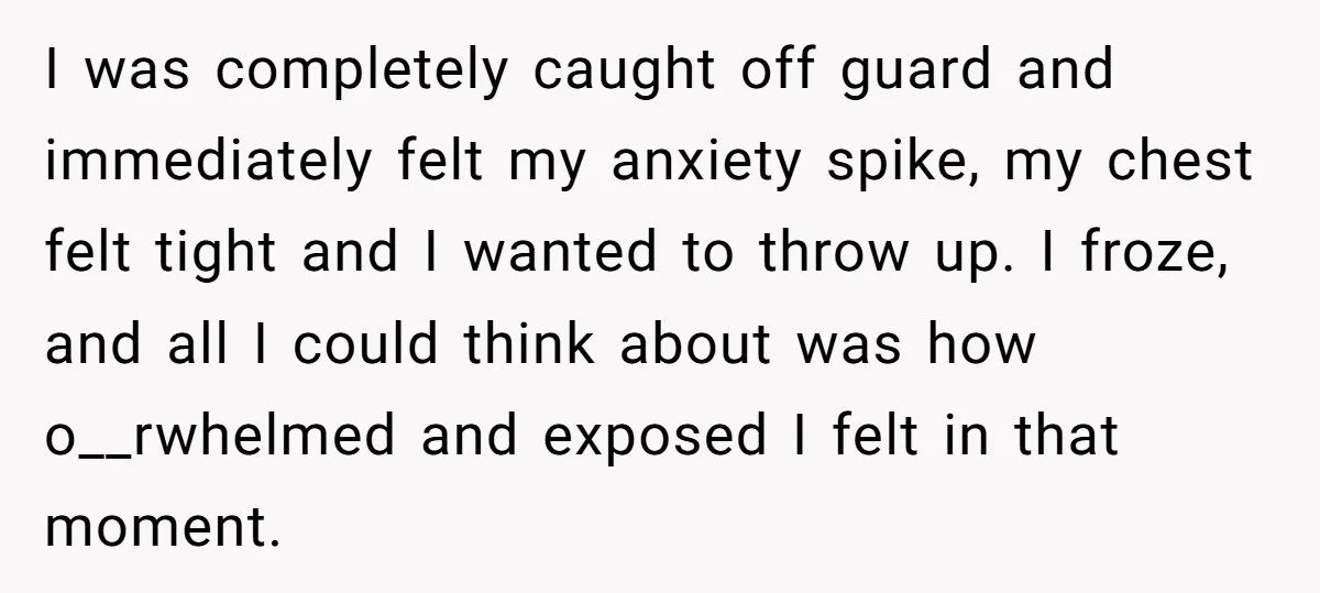 I was completely caught off guard and immediately felt my anxiety spike, my chest felt tight and I wanted to throw up. I froze, and all I could think about...