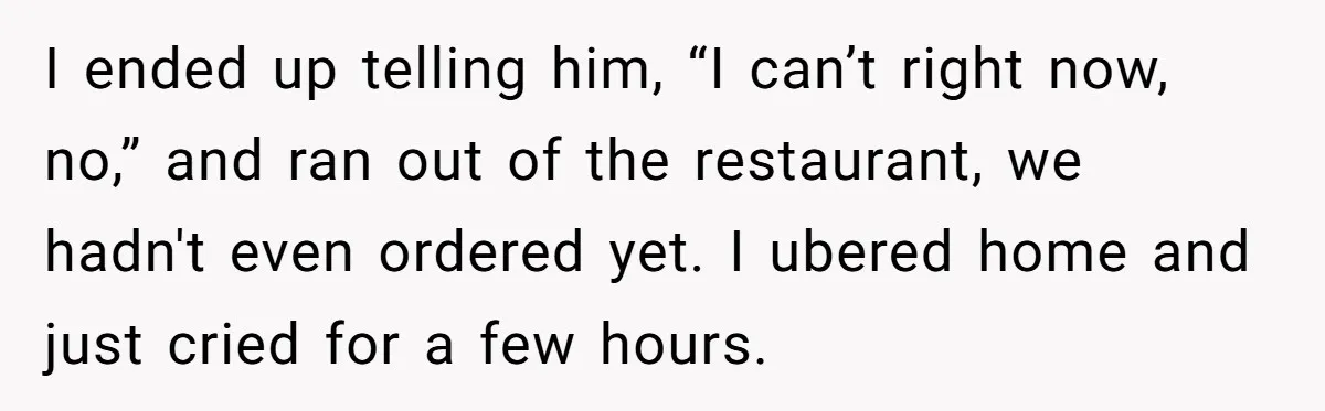 I ended up telling him, “I can’t right now, no,” and ran out of the restaurant, we hadn't even ordered yet. I ubered home and just cried for a few...