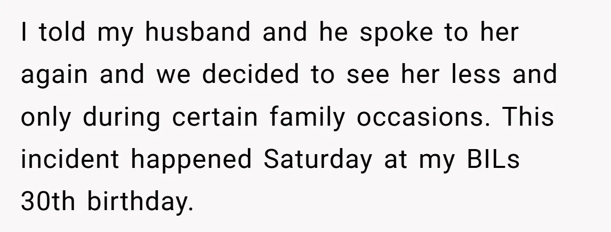 I told my husband and he spoke to her again and we decided to see her less and only during certain family occasions. This incident happened Saturday at my BILs...