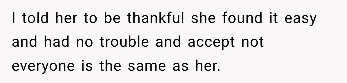 I told her to be thankful she found it easy and had no trouble and accept not everyone is the same as her.