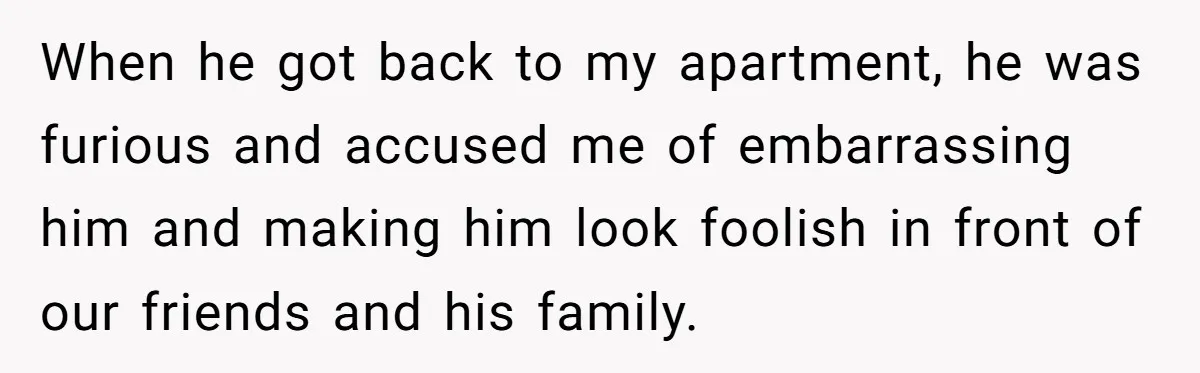 When he got back to my apartment, he was furious and accused me of embarrassing him and making him look foolish in front of our friends and his family.