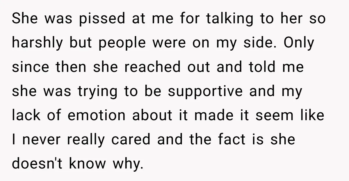 She was pissed at me for talking to her so harshly but people were on my side. Only since then she reached out and told me she was trying to...