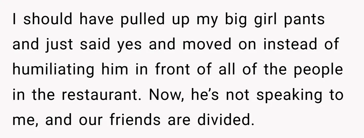 I should have pulled up my big girl pants and just said yes and moved on instead of humiliating him in front of all of the people in the restaurant....