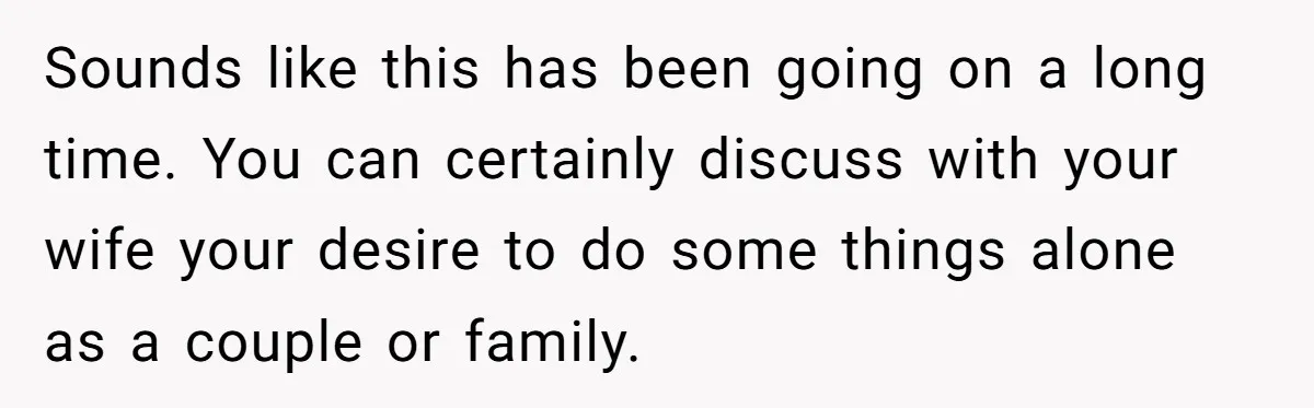 Sounds like this has been going on a long time. You can certainly discuss with your wife your desire to do some things alone as a couple or family.