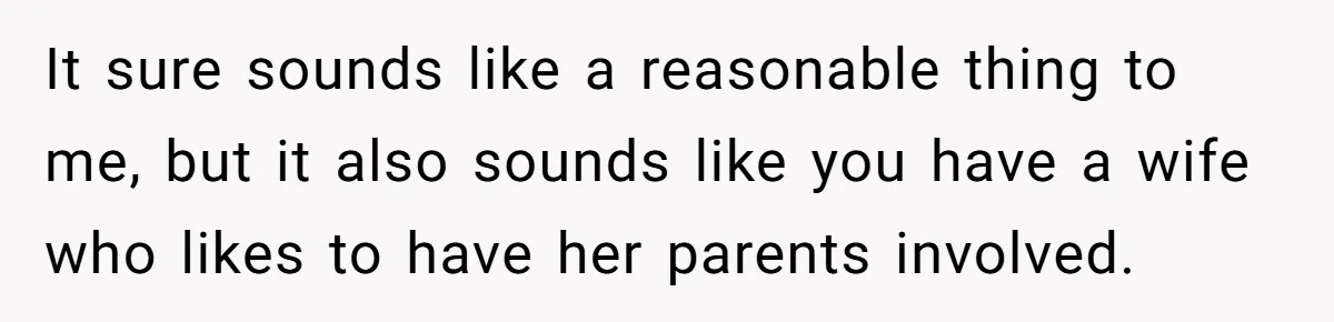 It sure sounds like a reasonable thing to me, but it also sounds like you have a wife who likes to have her parents involved.