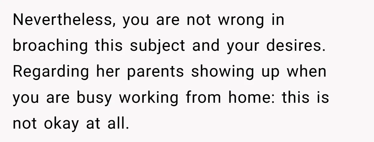Nevertheless, you are not wrong in broaching this subject and your desires. Regarding her parents showing up when you are busy working from home: this is not okay at all.