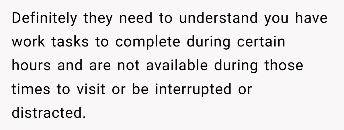 Definitely they need to understand you have work tasks to complete during certain hours and are not available during those times to visit or be interrupted or distracted.