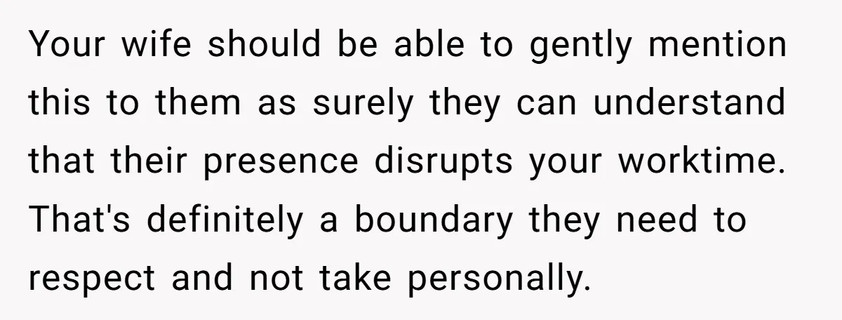 Your wife should be able to gently mention this to them as surely they can understand that their presence disrupts your worktime. That's definitely a boundary they need to respect...