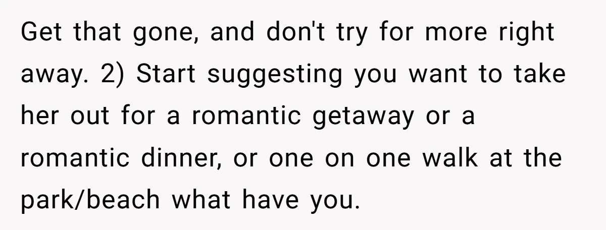 Get that gone, and don't try for more right away. 2) Start suggesting you want to take her out for a romantic getaway or a romantic dinner, or one on...