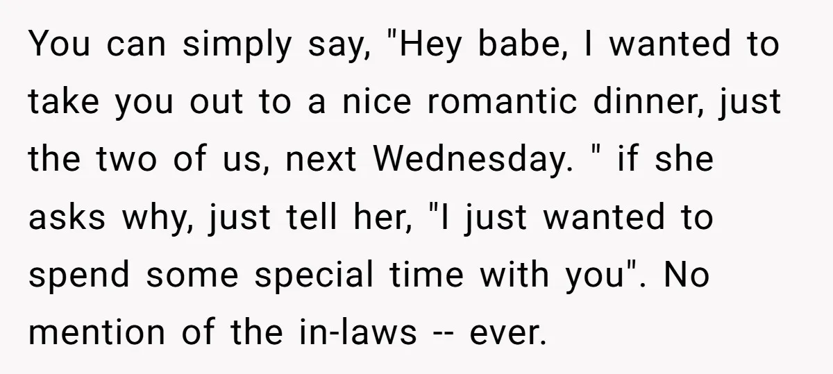 You can simply say, "Hey babe, I wanted to take you out to a nice romantic dinner, just the two of us, next Wednesday. " if she asks why, just...