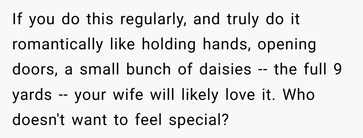If you do this regularly, and truly do it romantically like holding hands, opening doors, a small bunch of daisies -- the full 9 yards -- your wife will likely...