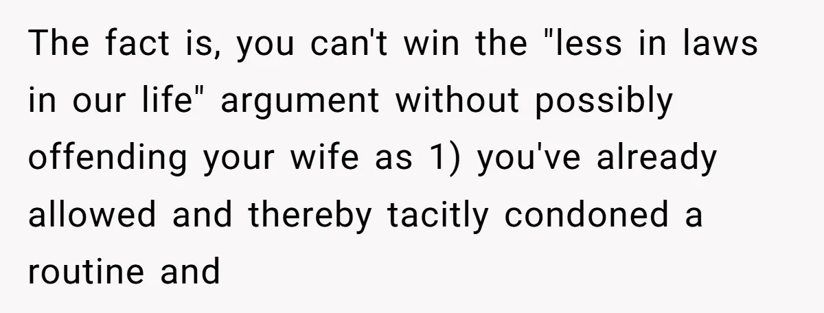 The fact is, you can't win the "less in laws in our life" argument without possibly offending your wife as 1) you've already allowed and thereby tacitly condoned a routine...