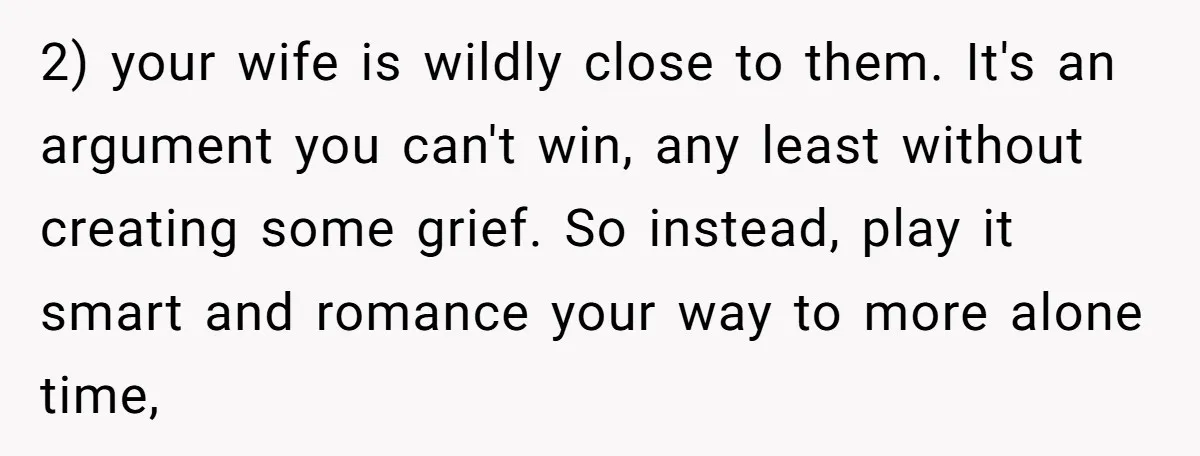 2) your wife is wildly close to them. It's an argument you can't win, any least without creating some grief. So instead, play it smart and romance your way to...