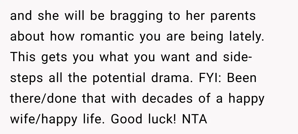 and she will be bragging to her parents about how romantic you are being lately. This gets you what you want and side-steps all the potential drama. FYI: Been there/done...
