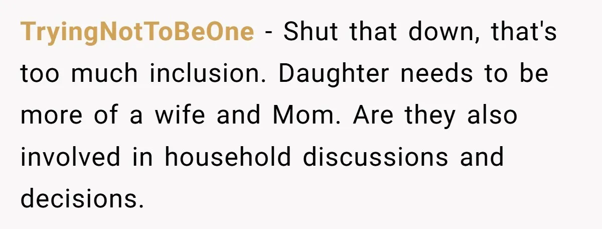 TryingNotToBeOne − Shut that down, that's too much inclusion. Daughter needs to be more of a wife and Mom. Are they also involved in household discussions and decisions.