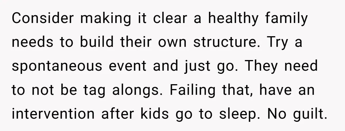 Consider making it clear a healthy family needs to build their own structure. Try a spontaneous event and just go. They need to not be tag alongs. Failing that, have...