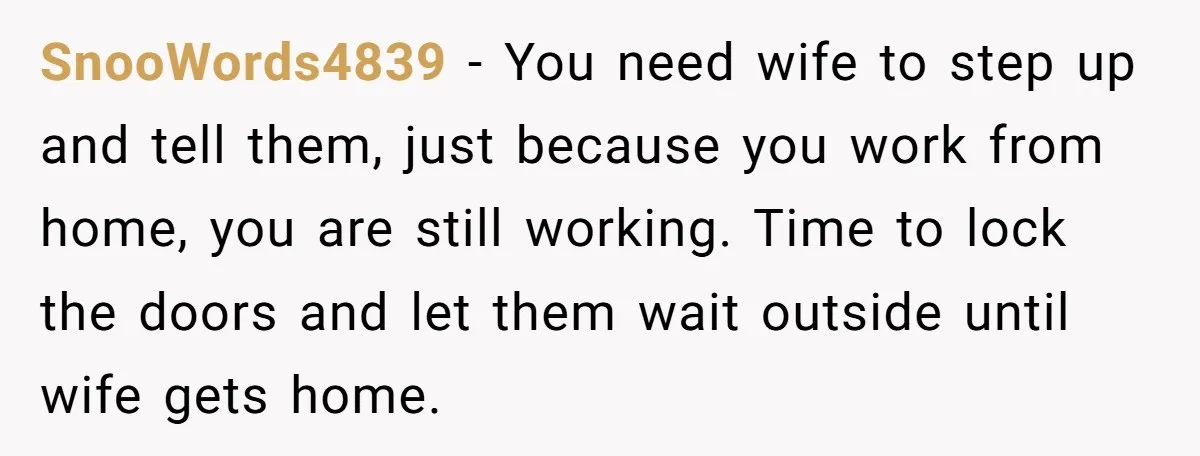 SnooWords4839 − You need wife to step up and tell them, just because you work from home, you are still working. Time to lock the doors and let them wait...