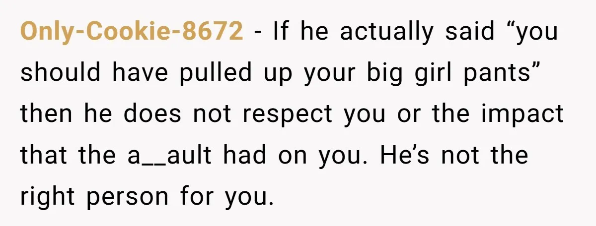 Only-Cookie-8672 − If he actually said “you should have pulled up your big girl pants” then he does not respect you or the impact that the a__ault had on you....