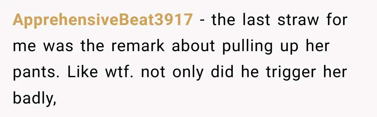 ApprehensiveBeat3917 − the last straw for me was the remark about pulling up her pants. Like wtf. not only did he trigger her badly,