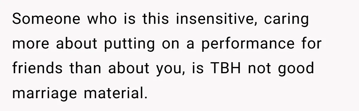 Someone who is this insensitive, caring more about putting on a performance for friends than about you, is TBH not good marriage material.