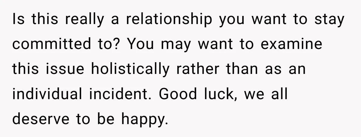 Is this really a relationship you want to stay committed to? You may want to examine this issue holistically rather than as an individual incident. Good luck, we all deserve...
