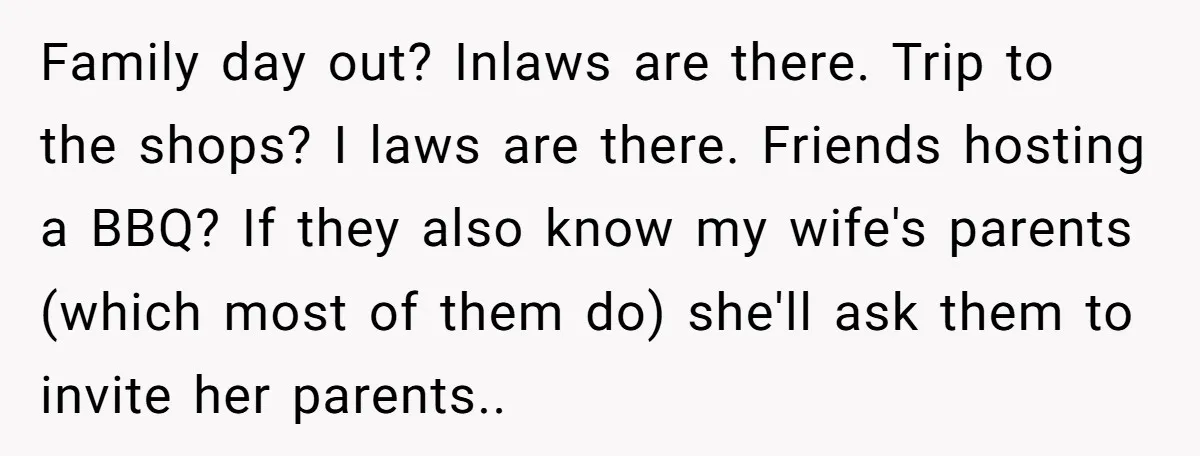 Family day out? Inlaws are there. Trip to the shops? I laws are there. Friends hosting a BBQ? If they also know my wife's parents (which most of them do)...