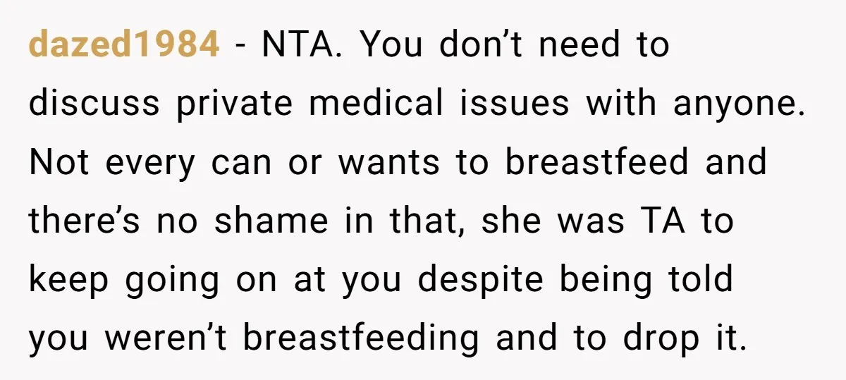 dazed1984 − NTA. You don’t need to discuss private medical issues with anyone. Not every can or wants to breastfeed and there’s no shame in that, she was TA to...