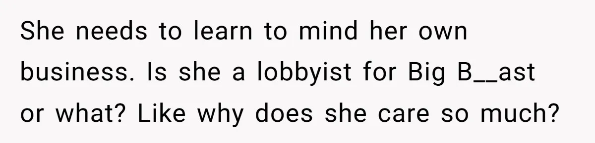 She needs to learn to mind her own business. Is she a lobbyist for Big B__ast or what? Like why does she care so much?