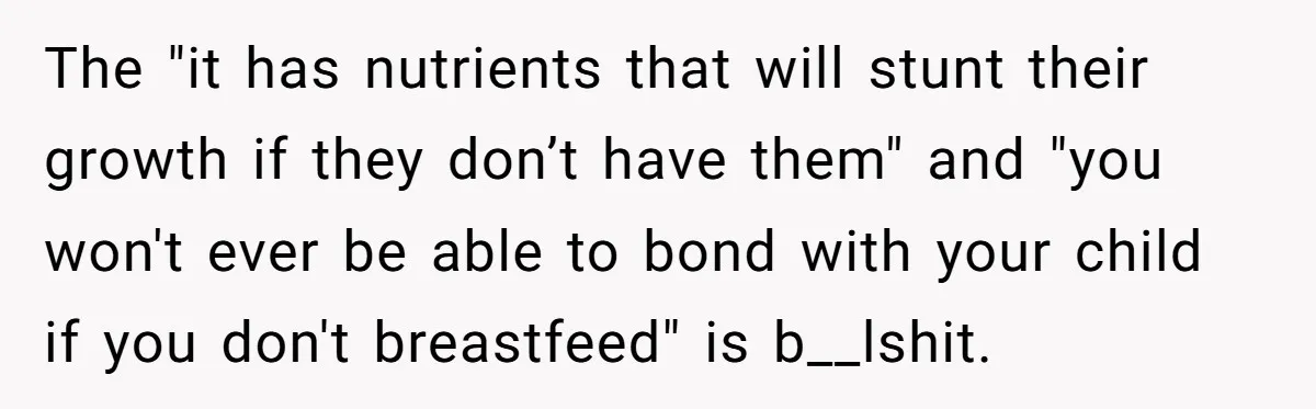 The "it has nutrients that will stunt their growth if they don’t have them" and "you won't ever be able to bond with your child if you don't breastfeed" is...