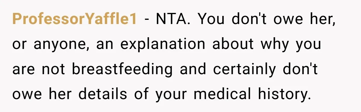 ProfessorYaffle1 − NTA. You don't owe her, or anyone, an explanation about why you are not breastfeeding and certainly don't owe her details of your medical history.