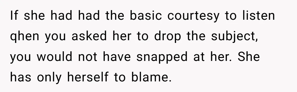 If she had had the basic courtesy to listen qhen you asked her to drop the subject, you would not have snapped at her. She has only herself to blame.