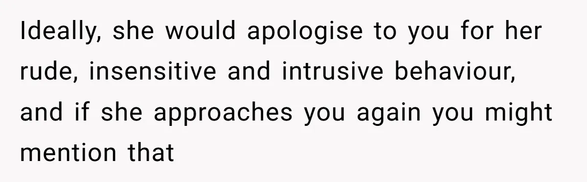 Ideally, she would apologise to you for her rude, insensitive and intrusive behaviour, and if she approaches you again you might mention that