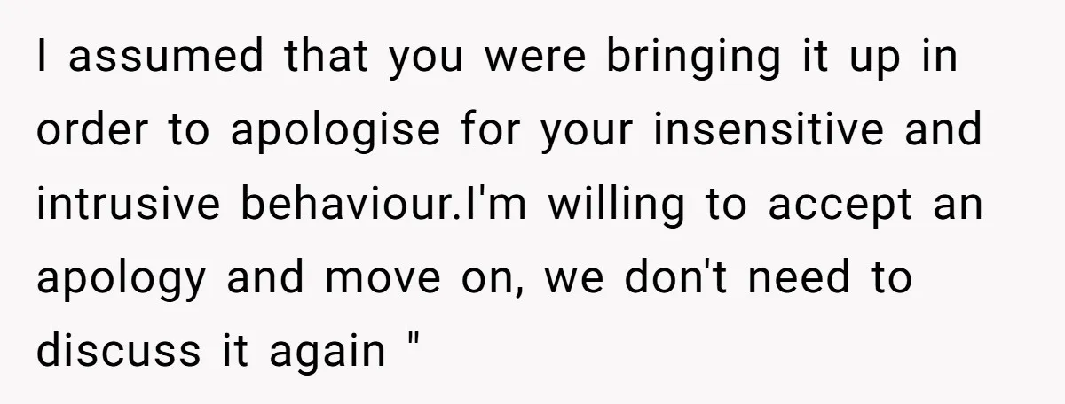 I assumed that you were bringing it up in order to apologise for your insensitive and intrusive behaviour.I'm willing to accept an apology and move on, we don't need to...