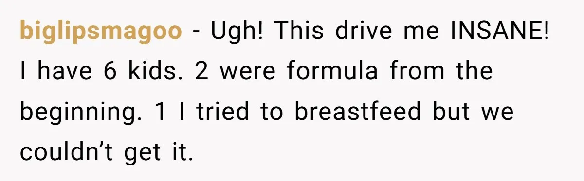 biglipsmagoo − Ugh! This drive me INSANE! I have 6 kids. 2 were formula from the beginning. 1 I tried to breastfeed but we couldn’t get it.