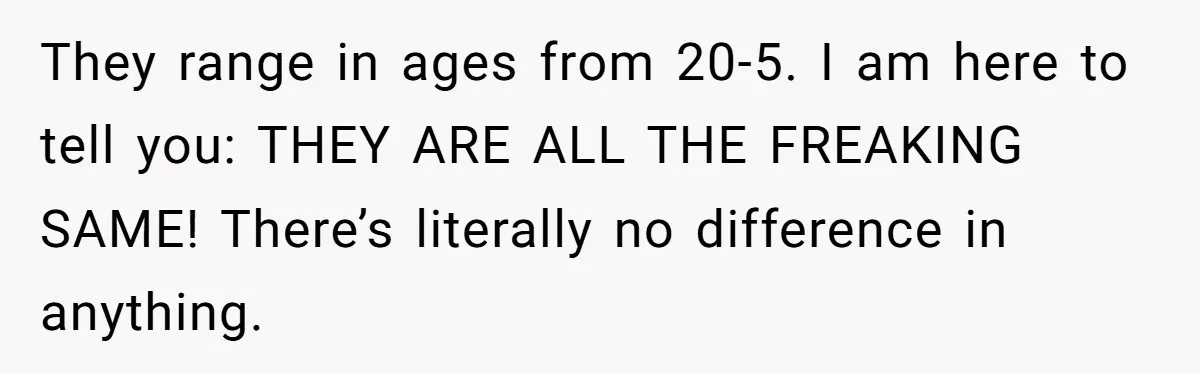 They range in ages from 20-5. I am here to tell you: THEY ARE ALL THE FREAKING SAME! There’s literally no difference in anything.