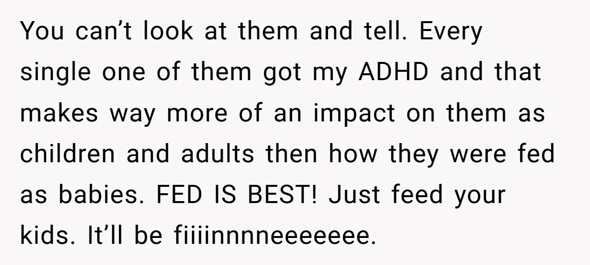 You can’t look at them and tell. Every single one of them got my ADHD and that makes way more of an impact on them as children and adults then...