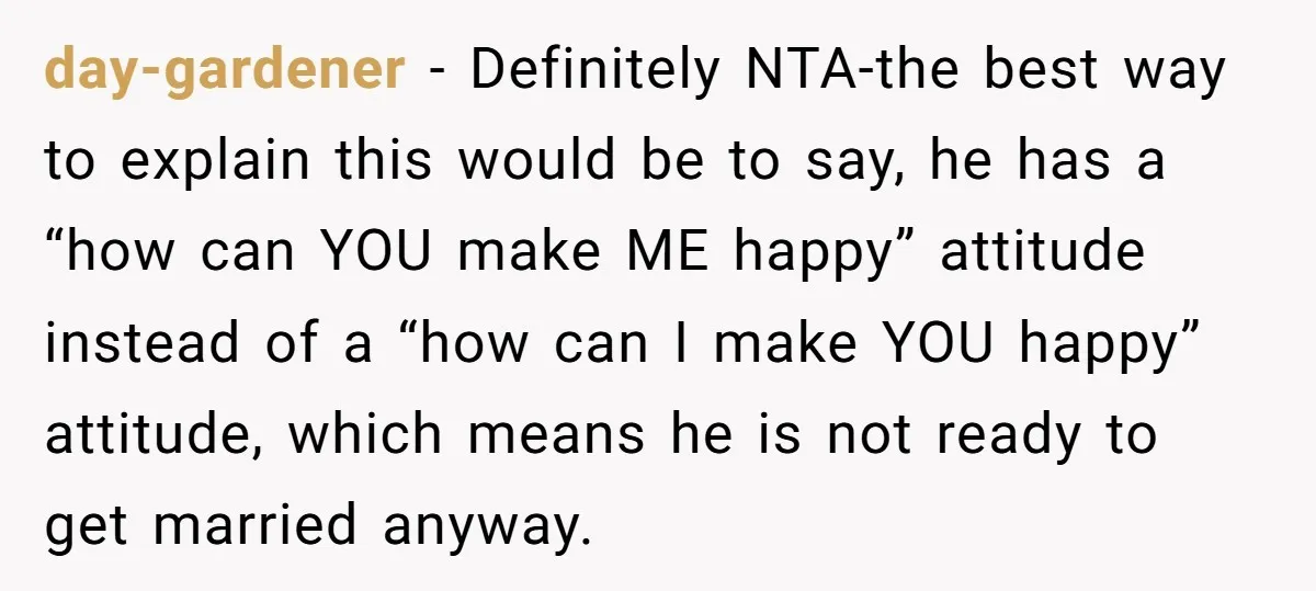 day-gardener − Definitely NTA-the best way to explain this would be to say, he has a “how can YOU make ME happy” attitude instead of a “how can I make...